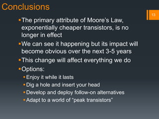Conclusions
The primary attribute of Moore’s Law,
exponentially cheaper transistors, is no
longer in effect
We can see it happening but its impact will
become obvious over the next 3-5 years
This change will affect everything we do
Options:
Enjoy it while it lasts
Dig a hole and insert your head
Develop and deploy follow-on alternatives
Adapt to a world of “peak transistors”
13
 