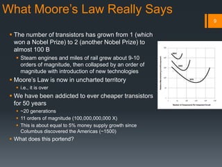 What Moore’s Law Really Says
 The number of transistors has grown from 1 (which
won a Nobel Prize) to 2 (another Nobel Prize) to
almost 100 B
 Steam engines and miles of rail grew about 9-10
orders of magnitude, then collapsed by an order of
magnitude with introduction of new technologies
 Moore’s Law is now in uncharted territory
 i.e., it is over
 We have been addicted to ever cheaper transistors
for 50 years
 ~20 generations
 11 orders of magnitude (100,000,000,000 X)
 This is about equal to 5% money supply growth since
Columbus discovered the Americas (~1500)
 What does this portend?
9
 