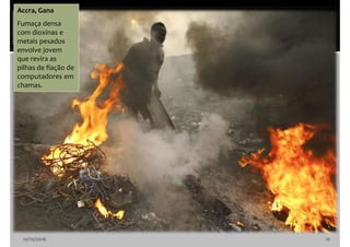 10/10/2016 10
Accra, Gana
Fumaça densa
com dioxinas e
metais pesados
envolve jovem
que revira as
pilhas de fiação de
computadores em
chamas.
 