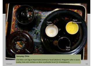 10/10/2016 100
Nanyang, China
Chá feito com água importada (acima) e local (abaixo). Ninguém sabe a causa
exata, mas com certeza se deve a poluição local. [© Greenpeace].
Água
importada
Água
local
Tigela
"vazia”
 
