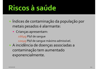  Índices de contaminação da população por
metais pesados é alarmante:
 Crianças apresentam:
166µg Pb/l de sangue
100µg Pb/l de sangue máximo admissível.
 A incidência de doenças associadas a
contaminação tem aumentado
exponencialmente.
10/10/2016 103
 