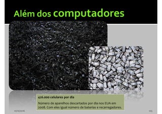 10/10/2016 105
426.000 celulares por dia
Número de aparelhos descartados por dia nos EUA em
2008. Com eles igual número de baterias e recarregadores.
 