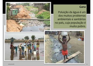 10/10/2016 12
Gana
Poluição da água é um
dos muitos problemas
ambientais e sanitários
no país, cuja população é
muito pobre.
 