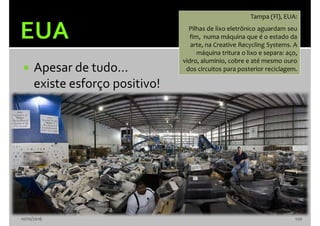  Apesar de tudo...
existe esforço positivo!
10/10/2016 120
Tampa (Fl), EUA:
Pilhas de lixo eletrônico aguardam seu
fim, numa máquina que é o estado da
arte, na Creative Recycling Systems. A
máquina tritura o lixo e separa: aço,
vidro, alumínio, cobre e até mesmo ouro
dos circuitos para posterior reciclagem.
 