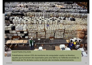 10/10/2016 121
Grand Prairie (Tx), EUA:
Trabalhadores retiram CRTs de monitores de computador usados na Monitex:
aqueles que funcionam são exportados para uma fábrica na Tailândia envolvida na
fabricação de TVs de baixo custo; os demais são reciclados domesticamente.
 