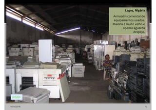 10/10/2016 17
Lagos, Nigéria
Armazém comercial de
equipamentos usados.
Maioria é muito velho e
apenas aguarda
despejo.
©BAN
 