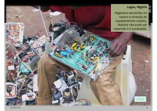 10/10/2016 19
Lagos, Nigéria
Nigeriano envolvido no
reparo e revenda de
equipamentos usados.
Maioria não pode ser
reparado e é sucateado.
©BAN
 