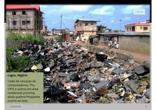 10/10/2016 21
Lagos, Nigéria
Lixão de carcaças de
computadores, TVs,
CRTs e outros em área
residencial próxima,
onde queima freqüente
ocorre ao lado.
©BAN
 