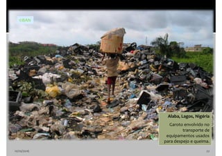 10/10/2016 22
Alaba, Lagos, Nigéria
Garoto envolvido no
transporte de
equipamentos usados
para despejo e queima.
©BAN
 