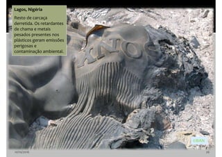 10/10/2016 26
Lagos, Nigéria
Resto de carcaça
derretida. Os retardantes
de chama e metais
pesados presentes nos
plásticos geram emissões
perigosas e
contaminação ambiental.
©BAN
 