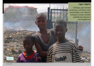 10/10/2016 27
Lagos, Nigéria
Crianças, que moram
próximas, convivem com
incineração a céu aberto.
Fumaça e cinzas contém
substâncias tóxicas e
carcinogênicas.
©BAN
 