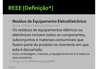  Resíduo de Equipamento EletroEletrônico
Waste of Eletro Electronic Equipment
 Os resíduos de equipamentos elétricos ou
eletrônicos incluem todos os componentes,
subconjuntos e materiais consumíveis que
fazem parte do produto no momento em que
este é descartado.
 Inclui, embalagem, manuais, o equipamento em si e todos os
seus acessórios.
* Artigo 1.0 da Diretiva 75/442/CEE.
10/10/2016 3
 