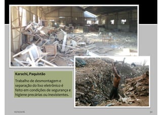 10/10/2016 30
Karachi, Paquistão
Trabalho de desmontagem e
separação do lixo eletrônico é
feito em condições de segurança e
higiene precárias ou inexistentes.
 