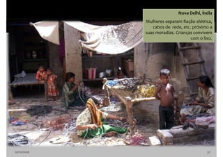 10/10/2016 37
Nova Delhi, Índia
Mulheres separam fiação elétrica,
cabos de rede, etc. próximo a
suas moradias. Crianças convivem
com o lixo.
 