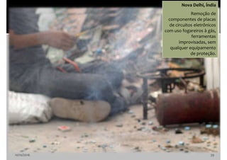 10/10/2016 39
Nova Delhi, Índia
Remoção de
componentes de placas
de circuitos eletrônicos
com uso fogareiros à gás,
ferramentas
improvisadas, sem
qualquer equipamento
de proteção.
 