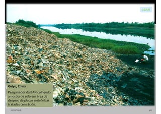 10/10/2016 46
Guiyu, China
Pesquisador da BAN colhendo
amostra de solo em área de
despejo de placas eletrônicas
tratadas com ácido.
©BAN
 