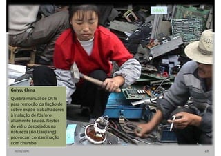 10/10/2016 48
Guiyu, China
Quebra manual de CRTs
para remoção da fiação de
cobre expõe trabalhadores
à inalação de fósforo
altamente tóxico. Restos
de vidro despejados na
natureza (rio Lianjiang)
provocam contaminação
com chumbo.
©BAN
 