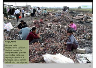 10/10/2016 49
Guiyu, China
Durante o dia,
trabalhadores separam a
fiação arrancada de
computadores, que será
queimada a noite para
separação do metal. A
fumaça e a cinza contém
substâncias cancerígenas.
©BAN
 