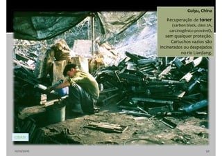 10/10/2016 50
Guiyu, China
Recuperação de toner
(carbon black, class 2A,
carcinogênico provável),
sem qualquer proteção.
Cartuchos vazios são
incinerados ou despejados
no rio Lianjiang.
©BAN
 