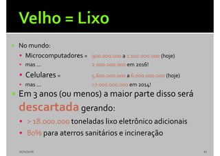  No mundo:
 Microcomputadores = 900.000.000 a 1.100.000.000 (hoje)
 mas ... 2.000.000.000 em 2016!
 Celulares = 5.600.000.000 a 6.000.000.000 (hoje)
 mas ... >7.000.000.000 em 2014!
 Em 3 anos (ou menos) a maior parte disso será
descartadagerando:
 > 18.000.000 toneladas lixo eletrônico adicionais
 80% para aterros sanitários e incineração
10/10/2016 61
 