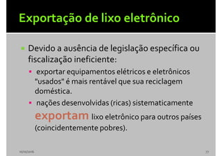  Devido a ausência de legislação específica ou
fiscalização ineficiente:
 exportar equipamentos elétricos e eletrônicos
"usados" é mais rentável que sua reciclagem
doméstica.
 nações desenvolvidas (ricas) sistematicamente
exportam lixo eletrônico para outros países
(coincidentemente pobres).
10/10/2016 77
 