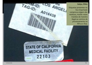 10/10/2016 82
Guiyu, China
Etiquetas presentes no
lixo importado
comprova origem dos
resíduos, muitas vezes
trazidos de maneira
ilegal ao centros de
processamento na
África e Ásia.
©BAN
 