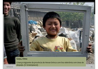 10/10/2016 84
Guiyu, China
Criança migrante da província de Henan brinca com lixo eletrônico em área de
despejo. [© Greenpeace].
 