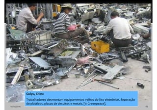 10/10/2016 86
Guiyu, China
Trabalhadores desmontam equipamentos velhos do lixo eletrônico. Separação
de plásticos, placas de circuitos e metais. [© Greenpeace].
 