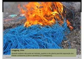 10/10/2016 92
Longgang, China
Quando isolante não pode ser retirado, queima a céu aberto permite separação dos
metais condutores (cobre e alumínio). [© Greenpeace].
 