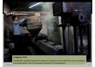 10/10/2016 94
Longgang, China
Trabalhador despeja fragmentos plásticos retirados do lixo eletrônico para reciclagem
e processamento. Novos brinquedos baratos? [© Greenpeace].
 