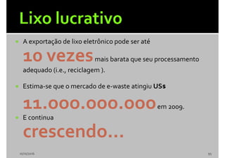  A exportação de lixo eletrônico pode ser até
10 vezesmais barata que seu processamento
adequado (i.e., reciclagem ).
 Estima-se que o mercado de e-waste atingiu US$
11.ooo.ooo.oooem 2009.
 E continua
crescendo...
10/10/2016 95
 