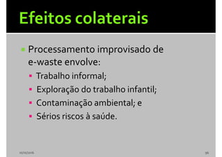  Processamento improvisado de
e-waste envolve:
 Trabalho informal;
 Exploração do trabalho infantil;
 Contaminação ambiental; e
 Sérios riscos à saúde.
10/10/2016 96
 