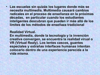 Las escuelas sin quizás los lugares donde más se necesita multimedia. Multimedia causará cambios radicales en el proceso de enseñanza en la próximas décadas,  en particular cuando los estudiantes inteligentes descubran que pueden ir más allá de los límites de los métodos de enseñaza tradicional Realidad Virtual. En multimedia, donde la tecnología y la invención creativa convergen, se encuentra la realidad virual o VR (Virtual Realy). Los lentes cascos, guantes especiales y extrañas interfaces humanas intentan colocarlo dentro de una experiencia parecida a la vida misma . 