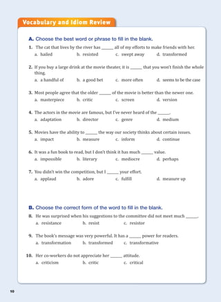 10
A. Choose the best word or phrase to fill in the blank.
1. The cat that lives by the river has _______ all of my efforts to make friends with her.
a. hailed b. resisted c. swept away d. transformed
2. If you buy a large drink at the movie theater, it is _______ that you won’t finish the whole
thing.
a. a handful of b. a good bet c. more often d. seems to be the case
3. Most people agree that the older _______ of the movie is better than the newer one.
a. masterpiece b. critic c. screen d. version
4. The actors in the movie are famous, but I’ve never heard of the _______.
a. adaptation b. director c. genre d. medium
5. Movies have the ability to _______ the way our society thinks about certain issues.
a. impact b. measure c. inform d. continue
6. It was a fun book to read, but I don’t think it has much _______ value.
a. impossible b. literary c. mediocre d. perhaps
7. You didn’t win the competition, but I _______ your effort.
a. applaud b. adore c. fulfill d. measure up
B. Choose the correct form of the word to fill in the blank.
8. He was surprised when his suggestions to the committee did not meet much _______.
a. resistance b. resist c. resistor
9. The book’s message was very powerful. It has a _______ power for readers.
a. transformation b. transformed c. transformative
10. Her co-workers do not appreciate her _______ attitude.
a. criticism b. critic c. critical
Vocabulary and Idiom Review
 
