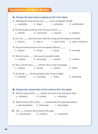 100
A. Choose the best word or phrase to fill in the blank.
1. Although the robot was not very ______, it was remarkably reliable.
a. expanding b. illegal c. outspoken d. sophisticated
2. He always agrees with his wife. He tries to avoid ______.
a. attitude b. controversy c. manners d. vitamins
3. Let’s not ______ about the movie. Both the acting and directing were terrible.
a. back up b. take in c. mince words d. make a statement
4. The government passed a new law against software ______.
a. aspects b. decoys c. piracy d. swearing
5. The test results ______ that you are in perfect health.
a. condemn b. discourage c. indicate d. retaliate
6. This is not the star’s ______ website. This is a fan’s homepage.
a. internal b. mental c. natural d. official
7. We should ______ see the pyramids when we go to Egypt.
a. definitely b. eventually c. freely d. tentatively
B. Choose the correct form of the word to fill in the blank.
8. Both the bully and the ______ student were sent to the principal’s office.
a. retaliation b. retaliate c. retaliating
9. Edison tried to cheer up his ______ assistant after the experiment failed.
a. discouragement b. discourage c. discouraged
10. The ______ prisoner did not look at the judge.
a. condemnation b. condemn c. condemned
Vocabulary and Idiom Review
 