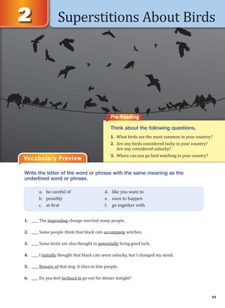 11
Superstitions About Birds
Vocabulary Preview
Write the letter of the word or phrase with the same meaning as the
underlined word or phrase.
1. ____ The impending change worried many people.
2. ____ Some people think that black cats accompany witches.
3. ____ Some birds are also thought to potentially bring good luck.
4. ____ I initially thought that black cats were unlucky, but I changed my mind.
5. ____ Beware of that dog. It likes to bite people.
6. ____ Do you feel inclined to go out for dinner tonight?
a. be careful of d. like you want to
b. possibly e. soon to happen
c. at first f. go together with
Pre-Reading
Think about the following questions.
1. What birds are the most common in your country?
2. Are any birds considered lucky in your country?
Are any considered unlucky?
3. Where can you go bird watching in your country?
 