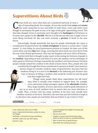2
crow: a black bird, often seen in fields
2
raven: a black bird that looks similar to crows,
but bigger
5
harbinger: a thing that brings something
6
afterlife: a place you go after dying
7
portent: a sign
10
crown of England: the English monarchy and
government
12
clip: to cut; to trim
15
swallow: a brown and red bird that often
makes a home in barns or outside buildings
20
bless: to give luck or good fortune
25
aftermath: the resulting situation
12
C
ertain birds are, more often than not, considered bad luck, or even a
sign of impending death. For example, all over the world, both crows and ravens
have some connection to war, and death. In early times, crows and ravens were
thought to accompany the gods of war, or be signs of the gods’ approaching arrival. This
idea later changed. Crows in particular were thought to be harbingers of ill fortune or,
in some cases, guides to the afterlife. Woe be it to the person who saw a single crow or
raven flying overhead, for this was most certainly a portent of death in the near
future.
Interestingly, though potentially bad luck for people individually, the raven is
considered to be good luck for the crown of England. So much so, in fact, that a “raven
master” is, even today, an actual government position in London. He takes care of the
ravens there and also clips their wings, ensuring that these birds can never fly far from
the seat of the British government. This way, the kingdom will never fall to ill fortune.
Another bird that is thought to play a part in forecasting the fortunes of people is
the swallow. Depending on how and when it is seen, the swallow can be a harbinger of
either good or ill fortune. Perhaps inspired by the swallow’s red-brown breast, Christian
people initially related the swallow to the death of Jesus Christ. Thus, people who saw
a swallow fly through their house considered it a portent of death. Later, however,
farmers began to consider swallows signs of good fortune. Any barn that has
swallows living in it is sure to be blessed in the following year. Farmers also
have to beware of killing a swallow; that would be certain to end any good
luck they might have had.
Though many people think these superstitions are old wives’
tales, there is actually some evidence to support them. For example,
crows and ravens, being scavengers, appear at the aftermath of battles.
Thus, large numbers of crows and ravens could be good indications of
war in an area. As well, swallows feed on insects that can cause infections in
cattle. Thus, a farmer who has many swallows in his barn may actually have
healthier animals on his farm. Therefore, the next time you feel inclined to laugh at
an old wives’ tale, maybe you had better find out if there is any truth to it first!
Reading Time _______ minutes _______ seconds 413 words
Track 3
Superstitions About Birds
5
10
15
20
25
30
 