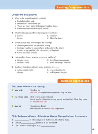 13
Reading Comprehension
Idiomatic Expressions
1
Choose the best answer.
1. What is the main idea of this reading?
a. Birds bring bad luck.
b. Don’t look a crow in the eye.
c. There are many superstitions surrounding birds.
d. Birds are important to English people.
2. Which birds are considered harbingers of bad luck?
a. Crows b. Swallows
c. Ravens d. All of the above
3. Which is NOT true, according to the reading?
a. Some superstitions are based on reality.
b. Seeing a swallow is a sign of war and death in the future.
c. Ravens bring good luck for the country of England.
d. Crows eat dead animals.
4. How might a farmer attempt to prevent bad luck?
a. Catch a raven b. Keep his windows open
c. Follow a crow d. Avoid harming a swallow
5. Swallows help keep cattle in barns healthier by ______.
a. eating infected skin b. consuming insects
c. singing d. making cows happier
Find these idioms in the reading.
 woe be it [ too bad for ]
Woe be it to the person who pets this dog. He bites!
 old wives’ tales [ folk beliefs; superstitions ]
People used to think that seeing a crow was bad luck. Now they know
it’s an old wives’ tale.
 feed on [ to eat something ]
The elephants at the zoo feed on peanuts.
Fill in the blank with one of the above idioms. Change its form if necessary.
1. ____________________ to whoever goes in that house. Ghosts live there.
2. Our cat ____________________ the mice in the basement.
3. Don’t believe that! It’s just a(n) ____________________.
 