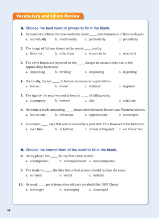 16
A. Choose the best word or phrase to fill in the blank.
1. Researchers believe this new medicine could ______ save thousands of lives each year.
a. individually b. traditionally c. particularly d. potentially
2. The image of Italians shown in the movie ______ reality.
a. finds out b. is far from c. is sure to be d. woe be it
3. The news broadcast reported on the ______ danger to coastal cities due to the
approaching hurricane.
a. depending b. thrilling c. impending d. migrating
4. Personally, I’m not ______ to believe in omens or superstitions.
a. blessed b. found c. inclined d. inspired
5. The sign by the road warned drivers to ______ of falling rocks.
a. accompany b. beware c. clip d. originate
6. He wrote a book comparing ______ about colors between Eastern and Western cultures.
a. indications b. infections c. superstitions d. scavengers
7. A common ______ says that acne is caused by a poor diet. This, however, is far from true.
a. over time b. ill fortune c. crown of England d. old wives’ tale
B. Choose the correct form of the word to fill in the blank.
8. Henry played the ______ for my first violin recital.
a. accompanied b. accompaniment c. unaccompanied
9. The students ______ the idea that a final project should replace the exam.
a. initiated b. initial c. initially
10. He used ______ parts from other old cars to rebuild his 1957 Chevy.
a. scavenger b. scavenging c. scavenged
Vocabulary and Idiom Review
 