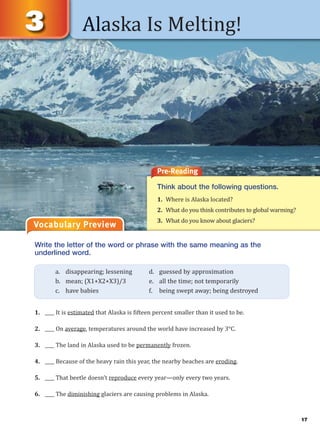 17
Alaska Is Melting!
Vocabulary Preview
Pre-Reading
Think about the following questions.
1. Where is Alaska located?
2. What do you think contributes to global warming?
3. What do you know about glaciers?
Write the letter of the word or phrase with the same meaning as the
underlined word.
1. ____ It is estimated that Alaska is fifteen percent smaller than it used to be.
2. ____ On average, temperatures around the world have increased by 3°C.
3. ____ The land in Alaska used to be permanently frozen.
4. ____ Because of the heavy rain this year, the nearby beaches are eroding.
5. ____ That beetle doesn’t reproduce every year—only every two years.
6. ____ The diminishing glaciers are causing problems in Alaska.
a. disappearing; lessening d. guessed by approximation
b. mean; (X1+X2+X3)/3 e. all the time; not temporarily
c. have babies f. being swept away; being destroyed
 