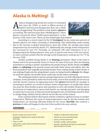 Alaska Is Melting!
18
Track 5
A
laska is disappearing slowly, but surely. It is estimated
that since the 1950s, as much as fifteen percent of
Alaska’s land area has disappeared. How can a whole
state be disappearing? The problem is that Alaska’s glaciers
are melting. The state has more than 100,000 glaciers. These
glaciers account for about 75,000 square kilometers, or five
percent, of the state’s area. That is an area of land larger than Ireland!
According to a recent report by the US Geological Survey, ninty-nine percent of
Alaska’s glaciers are either retreating or diminishing. This diminishing seems mainly
due to the increase in global temperatures. Since the 1960s, the average year-round
temperature has increased by almost 3°C. Additionally, the average winter temperature
has increased by over 6°C. Presently, an estimated 100 cubic kilometers of ice is
disappearing from Alaskan glaciers every year. It may be even more in the near future,
as some scientists predict that the average world temperature could go up 4 to 7°C by
the year 2100.
Another problem facing Alaska is its thawing permafrost. Much of the land in
Alaska used to be permanently frozen or frozen for most of the year. Now, the thawing
permafrost is causing a number of problems for people living in Alaska. Roads and utility
poles are collapsing as the ground around and under them warms and softens. Also, the
hard permafrost that originally prevented beaches from eroding during violent storms is
now melting. People who live along Alaska’s coasts are being forced to relocate. For villages
on small low islands, one terrible storm could wipe out the entire community.
The melting permafrost and increasing temperatures are both affecting the forests
of Alaska. As the permafrost under the forests melts, insects that normally do not turn up
until the warmer seasons are appearing sooner. The spruce-bark beetle, for example, is
increasing in numbers as a result of warmer winter temperatures. It usually takes about
two years for these beetles to grow and reproduce in very cold weather. However, due to
the increase in temperatures, spruce-bark beetles are reproducing faster and damaging
as many trees in one year as they previously damaged in two. If something cannot be done
to change things, Alaska’s forests will not survive the turn of the century.
Some scientists believe that human activity is linked to a global increase in weather
temperature. Whatever the cause of rising temperatures may be, the fact remains that
temperatures are warming, affecting Alaska for the worse. Horribly, this could be a
preview of what will happen to the rest of the world in the next century.
Reading Time _______ minutes _______ seconds 438 words
5
10
15
20
25
30
4
glacier: a huge mass of ice on land
8
geological: related to the study of the Earth
and rocks
16
thaw: to melt
18
utility pole: a pole used to hold electrical and
phone wires
19
collapse: to fall and be destroyed
21
relocate: to move somewhere else
25
spruce: a kind of pine tree
33
horribly: terribly; unfortunately
34
preview: something that gives an advanced
idea of what is to come.
 