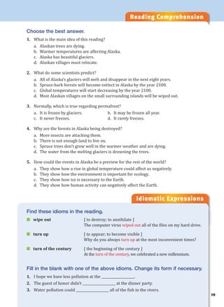 19
Reading Comprehension
Idiomatic Expressions
1
Choose the best answer.
1. What is the main idea of this reading?
a. Alaskan trees are dying.
b. Warmer temperatures are affecting Alaska.
c. Alaska has beautiful glaciers.
d. Alaskan villages must relocate.
2. What do some scientists predict?
a. All of Alaska’s glaciers will melt and disappear in the next eight years.
b. Spruce-bark forests will become extinct in Alaska by the year 2100.
c. Global temperatures will start decreasing by the year 2100.
d. Most Alaskan villages on the small surrounding islands will be wiped out.
3. Normally, which is true regarding permafrost?
a. It is frozen by glaciers. b. It may be frozen all year.
c. It never freezes. d. It rarely freezes.
4. Why are the forests in Alaska being destroyed?
a. More insects are attacking them.
b. There is not enough land to live on.
c. Spruce trees don’t grow well in the warmer weather and are dying.
d. The water from the melting glaciers is drowning the trees.
5. How could the events in Alaska be a preview for the rest of the world?
a. They show how a rise in global temperature could affect us negatively.
b. They show how the environment is important for ecology.
c. They show how ice is necessary to the Earth.
d. They show how human activity can negatively affect the Earth.
Find these idioms in the reading.
 wipe out [ to destroy; to annihilate ]
The computer virus wiped out all of the files on my hard drive.
 turn up [ to appear; to become visible ]
Why do you always turn up at the most inconvenient times?
 turn of the century [ the beginning of the century ]
At the turn of the century, we celebrated a new millennium.
Fill in the blank with one of the above idioms. Change its form if necessary.
1. I hope we have less pollution at the ____________________.
2. The guest of honor didn’t ____________________ at the dinner party.
3. Water pollution could ____________________ all of the fish in the rivers.
 