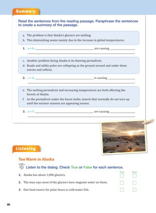 20
Summary
Listening
Read the sentences from the reading passage. Paraphrase the sentences
to create a summary of the passage.
a. The problem is that Alaska’s glaciers are melting.
b. This diminishing seems mainly due to the increase in global temperatures.
1. a + b: ___________________________________________________ are causing ______________________
_____________________________________________________________________________________________.
c. Another problem facing Alaska is its thawing permafrost.
d. Roads and utility poles are collapsing as the ground around and under them
warms and softens.
2. c + d: ___________________________________________________ is causing ________________________
_____________________________________________________________________________________________.
e. The melting permafrost and increasing temperatures are both affecting the
forests of Alaska.
f. As the permafrost under the forest melts, insects that normally do not turn up
until the warmer seasons are appearing sooner.
3. e + f: ___________________________________________________ are causing ______________________
_____________________________________________________________________________________________.
Listen to the dialog. Check True or False for each sentence.
1. Alaska has about 1,000 glaciers.
2. The man says most of the glaciers have stagnant water on them.
3. One food source for polar bears is cold-water fish.
Too Warm in Alaska
Track 6
True False
 