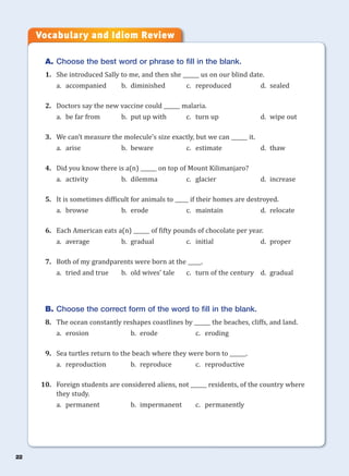 22
A. Choose the best word or phrase to fill in the blank.
1. She introduced Sally to me, and then she ______ us on our blind date.
a. accompanied b. diminished c. reproduced d. sealed
2. Doctors say the new vaccine could ______ malaria.
a. be far from b. put up with c. turn up d. wipe out
3. We can’t measure the molecule’s size exactly, but we can ______ it.
a. arise b. beware c. estimate d. thaw
4. Did you know there is a(n) ______ on top of Mount Kilimanjaro?
a. activity b. dilemma c. glacier d. increase
5. It is sometimes difficult for animals to _____ if their homes are destroyed.
a. browse b. erode c. maintain d. relocate
6. Each American eats a(n) ______ of fifty pounds of chocolate per year.
a. average b. gradual c. initial d. proper
7. Both of my grandparents were born at the _____.
a. tried and true b. old wives’ tale c. turn of the century d. gradual
B. Choose the correct form of the word to fill in the blank.
8. The ocean constantly reshapes coastlines by ______ the beaches, cliffs, and land.
a. erosion b. erode c. eroding
9. Sea turtles return to the beach where they were born to ______.
a. reproduction b. reproduce c. reproductive
10. Foreign students are considered aliens, not ______ residents, of the country where
they study.
a. permanent b. impermanent c. permanently
Vocabulary and Idiom Review
 