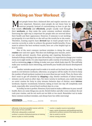 M
ost people know that a balanced diet and regular exercise are
very important. However, most people do not know how to
exercise properly. Instead of concentrating on how to get the
best results efficiently and effectively, people usually rush through
their workouts, or they make the same common workout mistakes.
Exercising the right way is important for people who are worried about
their health and their appearance. However, if someone is not working
out properly, it is rare that he or she will see the results he or she wants.
Therefore, training experts have devised tips to teach people how to
exercise correctly in order to achieve the greatest health benefits. If you
want to achieve the best workout results, here are a few helpful tips to
bear in mind.
One of the most common workout mistakes is doing the same
routine over and over again. This does not challenge your muscles, and it
can actually prevent muscles from growing and repairing themselves.
Instead of always sticking to the same old workout, it is important to change your routine
every six to eight weeks. It is also important to add a variety of workouts to your routine,
such as swimming, yoga, or biking, to make sure your whole body stays fit. This will help
make your workouts more interesting, and benefit your health and muscle development
as well.
Another mistake people tend to make is to work out too hard, too often. Your body
needs to rest between workouts; otherwise, no progress will be made. It is best to keep
the number of hard workout routines to no more than two per week. Then, for those who
don’t want to get off schedule by skipping a day, shorter workouts of about twenty
minutes can be used on other days. For more variety in workouts, you could also plan
an easier routine for forty to sixty minutes between days of shorter, more intense
workouts. Experts recommend, however, taking at least one day off completely each
week, especially after several hard workout days in a row.
In reality, no one is perfect. However, if you want to make a difference in your overall
health, there are some things you can do. Stretch before and after every workout. Do not
rush your routine, and do not work out too little or too much. Remember not to make
these common workout mistakes, and always have fun while exercising!
Reading Time _______ minutes _______ seconds 405 words
Track 7
Working on Your Workout
5
10
15
20
25
30
4
efficiently: in the best possible manner with the
least waste of time and effort
4
effectively: adequately; as planned
5
workout: a session of physical exercise or training
9
devise: to plan or invent carefully
14
routine: a regular course or procedure
18
yoga: a series of postures and breathing exercises
practiced to achieve control of the body and mind
24
skip: to avoid; to not do
26
intense: strong; extreme
24
 