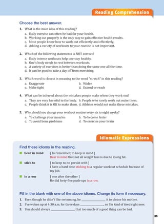 25
Reading Comprehension
Idiomatic Expressions
2
Choose the best answer.
1. What is the main idea of this reading?
a. Daily exercise can often be bad for your health.
b. Working out properly is the only way to gain effective health results.
c. Most people know how to work out efficiently and effectively.
d. Adding a variety of workouts to your routine is not important.
2. Which of the following statements is NOT correct?
a. Daily intense workouts help one stay healthy.
b. One’s body needs to rest between workouts.
c. A variety of exercises is better than doing the same one all the time.
d. It can be good to take a day off from exercising.
3. Which word is closest in meaning to the word “stretch” in this reading?
a. Exaggerate b. Widen
c. Make tight d. Extend or reach
4. What can be inferred about the mistakes people make when they work out?
a. They are very harmful to the body. b. People who rarely work out make them.
c. People think it is OK to make them. d. Athletes would not make these mistakes.
5. Why should you change your workout routine every six to eight weeks?
a. To challenge your muscles b. To become faster
c. To avoid bone problems d. To exercise your brain
Find these idioms in the reading.
 bear in mind [ to remember; to keep in mind ]
Bear in mind that not all weight loss is due to losing fat.
 stick to [ to keep to; to persist with ]
I have a hard time sticking to a regular workout schedule because of
my job.
 in a row [ one after the other ]
He did forty-five push-ups in a row.
Fill in the blank with one of the above idioms. Change its form if necessary.
1. Even though he didn’t like swimming, he ____________________ it to please his mother.
2. I’ve woken up at 4:30 a.m. for three days ____________________, so I’m kind of tired right now.
3. You should always ____________________ that too much of a good thing can be bad.
 
