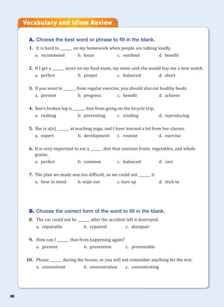 28
A. Choose the best word or phrase to fill in the blank.
1. It is hard to _______ on my homework when people are talking loudly.
a. recommend b. focus c. workout d. benefit
2. If I get a _______ score on my final exam, my mom said she would buy me a new watch.
a. perfect b. proper c. balanced d. short
3. If you want to _______ from regular exercise, you should also eat healthy foods.
a. prevent b. progress c. benefit d. achieve
4. Ben’s broken leg is _______ him from going on the bicycle trip.
a. rushing b. preventing c. eroding d. reproducing
5. She is a(n) _______ at teaching yoga, and I have learned a lot from her classes.
a. expert b. development c. routine d. exercise
6. It is very important to eat a _______ diet that contains fruits, vegetables, and whole
grains.
a. perfect b. common c. balanced d. rare
7. The plan we made was too difficult, so we could not _______ it.
a. bear in mind b. wipe out c. turn up d. stick to
B. Choose the correct form of the word to fill in the blank.
8. The car could not be _______ after the accident left it destroyed.
a. repairable b. repaired c. disrepair
9. How can I _______ that from happening again?
a. prevent b. prevention c. preventable
10. Please _______ during the lesson, or you will not remember anything for the test.
a. concentrate b. concentration c. concentrating
Vocabulary and Idiom Review
 