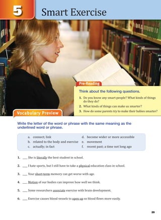 Smart Exercise
Vocabulary Preview
Write the letter of the word or phrase with the same meaning as the
underlined word or phrase.
1. ____ She is literally the best student in school.
2. ____ I hate sports, but I still have to take a physical education class in school.
3. ____ Your short-term memory can get worse with age.
4. ____ Motion of our bodies can improve how well we think.
5. ____ Some researchers associate exercise with brain development.
6. ____ Exercise causes blood vessels to open up so blood flows more easily.
a. connect; link d. become wider or more accessible
b. related to the body and exercise e. movement
c. actually; in fact f. recent past; a time not long ago
Pre-Reading
Think about the following questions.
1. Do you know any smart people? What kinds of things
do they do?
2. What kinds of things can make us smarter?
3. How do some parents try to make their babies smarter?
29
 