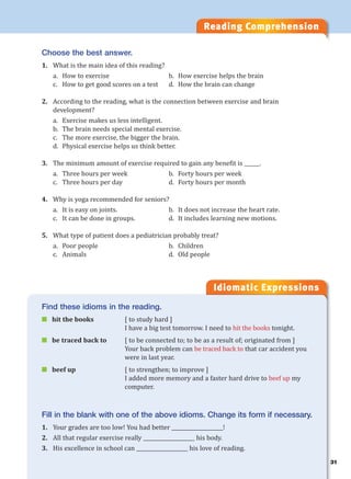 31
Reading Comprehension
Idiomatic Expressions
3
Choose the best answer.
1. What is the main idea of this reading?
a. How to exercise b. How exercise helps the brain
c. How to get good scores on a test d. How the brain can change
2. According to the reading, what is the connection between exercise and brain
development?
a. Exercise makes us less intelligent.
b. The brain needs special mental exercise.
c. The more exercise, the bigger the brain.
d. Physical exercise helps us think better.
3. The minimum amount of exercise required to gain any benefit is ______.
a. Three hours per week b. Forty hours per week
c. Three hours per day d. Forty hours per month
4. Why is yoga recommended for seniors?
a. It is easy on joints. b. It does not increase the heart rate.
c. It can be done in groups. d. It includes learning new motions.
5. What type of patient does a pediatrician probably treat?
a. Poor people b. Children
c. Animals d. Old people
Find these idioms in the reading.
 hit the books [ to study hard ]
I have a big test tomorrow. I need to hit the books tonight.
 be traced back to [ to be connected to; to be as a result of; originated from ]
Your back problem can be traced back to that car accident you
were in last year.
 beef up [ to strengthen; to improve ]
I added more memory and a faster hard drive to beef up my
computer.
Fill in the blank with one of the above idioms. Change its form if necessary.
1. Your grades are too low! You had better ____________________!
2. All that regular exercise really ____________________ his body.
3. His excellence in school can ____________________ his love of reading.
 