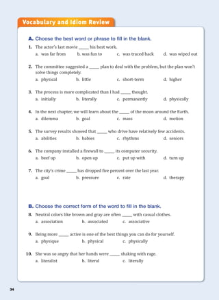 34
A. Choose the best word or phrase to fill in the blank.
1. The actor’s last movie ______ his best work.
a. was far from b. was fun to c. was traced back d. was wiped out
2. The committee suggested a ______ plan to deal with the problem, but the plan won’t
solve things completely.
a. physical b. little c. short-term d. higher
3. The process is more complicated than I had ______ thought.
a. initially b. literally c. permanently d. physically
4. In the next chapter, we will learn about the ______ of the moon around the Earth.
a. dilemma b. goal c. mass d. motion
5. The survey results showed that ______ who drive have relatively few accidents.
a. abilities b. babies c. rhythms d. seniors
6. The company installed a firewall to ______ its computer security.
a. beef up b. open up c. put up with d. turn up
7. The city’s crime ______ has dropped five percent over the last year.
a. goal b. pressure c. rate d. therapy
B. Choose the correct form of the word to fill in the blank.
8. Neutral colors like brown and gray are often ______ with casual clothes.
a. association b. associated c. associative
9. Being more ______ active is one of the best things you can do for yourself.
a. physique b. physical c. physically
10. She was so angry that her hands were ______ shaking with rage.
a. literalist b. literal c. literally
Vocabulary and Idiom Review
 